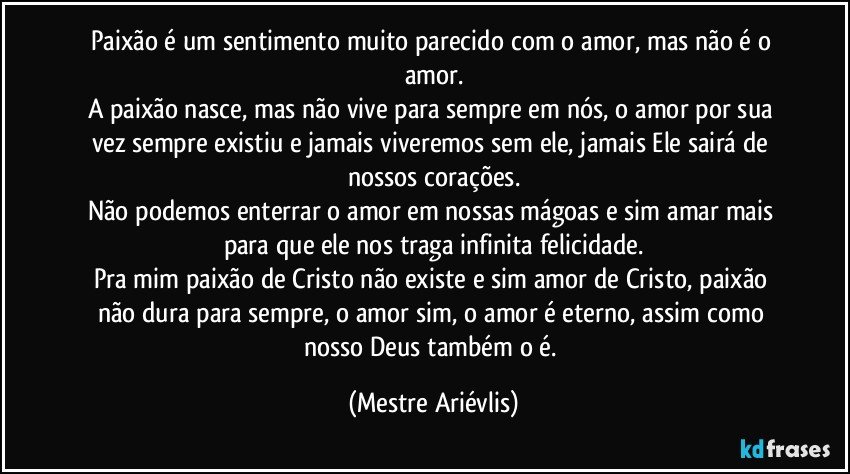 Paixão é um sentimento muito parecido com o amor, mas não é o amor.
A paixão nasce, mas não vive para sempre em nós, o amor por sua vez sempre existiu e jamais viveremos sem ele, jamais Ele sairá de nossos corações.
Não podemos enterrar o amor em nossas mágoas e sim amar mais para que ele nos traga infinita felicidade.
Pra mim paixão de Cristo não existe e sim amor de Cristo, paixão não dura para sempre, o amor sim, o amor é eterno, assim como nosso Deus também o é. (Mestre Ariévlis)