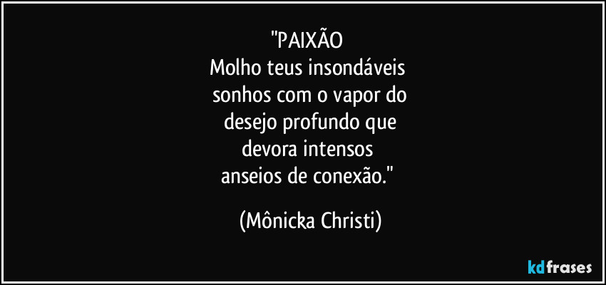 "PAIXÃO 
Molho teus insondáveis 
sonhos com o vapor do
 desejo profundo que 
devora intensos 
anseios de conexão." (Mônicka Christi)