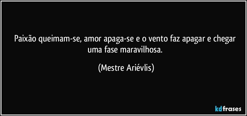 Paixão queimam-se, amor apaga-se e o vento faz apagar e chegar uma fase maravilhosa. (Mestre Ariévlis)