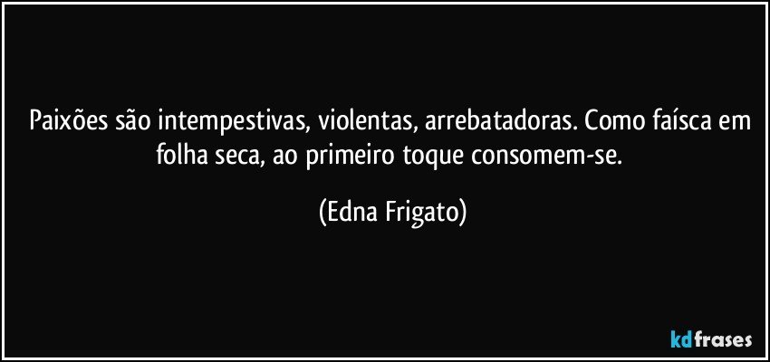 Paixões são intempestivas, violentas, arrebatadoras. Como faísca em folha seca, ao primeiro toque consomem-se. (Edna Frigato)