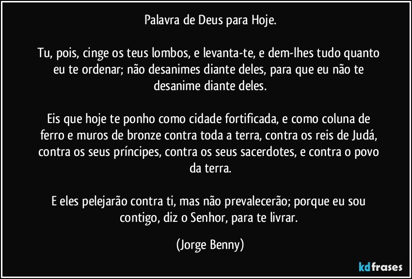 Palavra de Deus para Hoje.

Tu, pois, cinge os teus lombos, e levanta-te, e dem-lhes tudo quanto eu te ordenar; não desanimes diante deles, para que eu não te desanime diante deles.

Eis que hoje te ponho como cidade fortificada, e como coluna de ferro e muros de bronze contra toda a terra, contra os reis de Judá, contra os seus príncipes, contra os seus sacerdotes, e contra o povo da terra.

E eles pelejarão contra ti, mas não prevalecerão; porque eu sou contigo, diz o Senhor, para te livrar. (Jorge Benny)