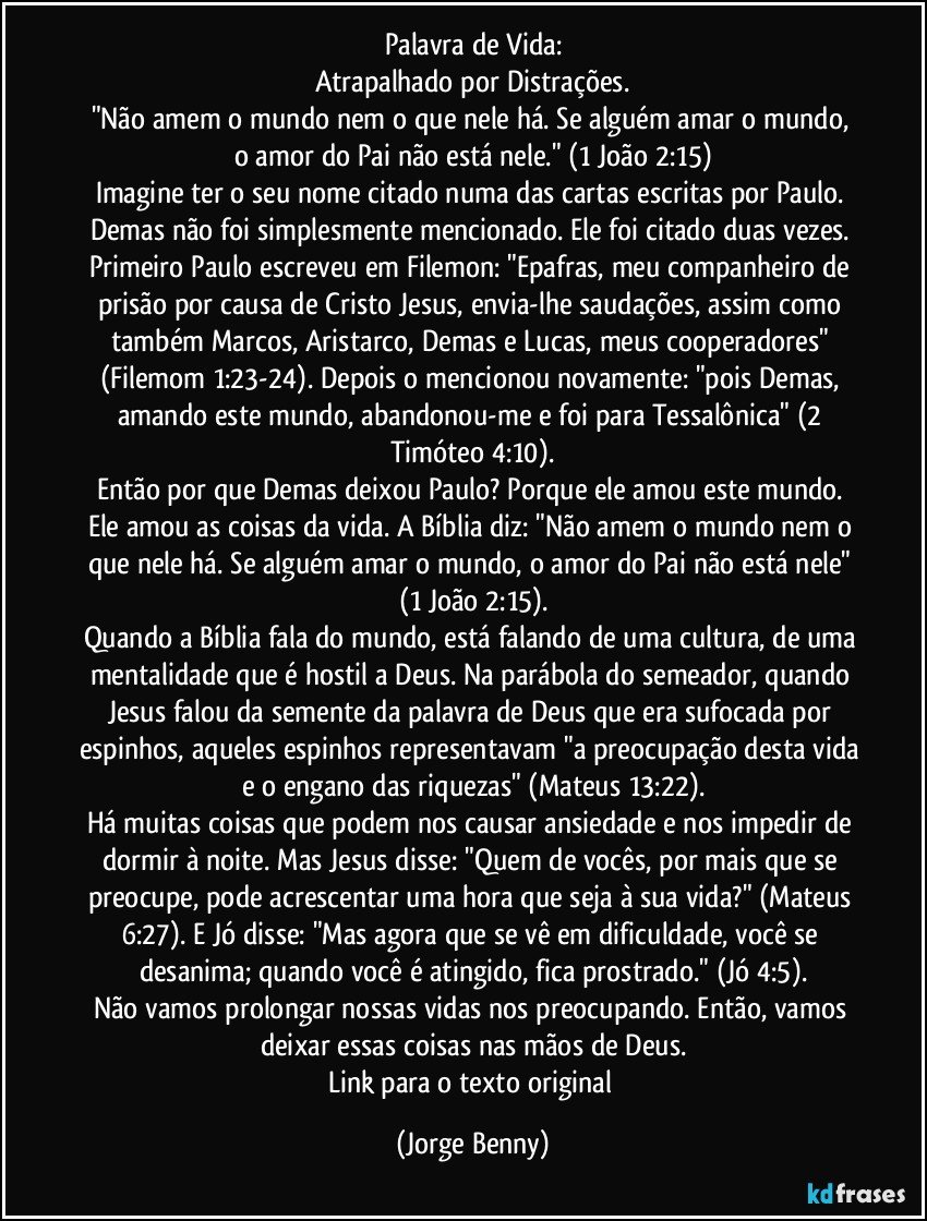 Palavra de Vida:
Atrapalhado por Distrações.
"Não amem o mundo nem o que nele há. Se alguém amar o mundo, o amor do Pai não está nele." (1 João 2:15)
Imagine ter o seu nome citado numa das cartas escritas por Paulo. Demas não foi simplesmente mencionado. Ele foi citado duas vezes. Primeiro Paulo escreveu em Filemon: "Epafras, meu companheiro de prisão por causa de Cristo Jesus, envia-lhe saudações, assim como também Marcos, Aristarco, Demas e Lucas, meus cooperadores" (Filemom 1:23-24). Depois o mencionou novamente: "pois Demas, amando este mundo, abandonou-me e foi para Tessalônica" (2 Timóteo 4:10).
Então por que Demas deixou Paulo? Porque ele amou este mundo. Ele amou as coisas da vida. A Bíblia diz: "Não amem o mundo nem o que nele há. Se alguém amar o mundo, o amor do Pai não está nele" (1 João 2:15).
Quando a Bíblia fala do mundo, está falando de uma cultura, de uma mentalidade que é hostil a Deus. Na parábola do semeador, quando Jesus falou da semente da palavra de Deus que era sufocada por espinhos, aqueles espinhos representavam "a preocupação desta vida e o engano das riquezas" (Mateus 13:22).
Há muitas coisas que podem nos causar ansiedade e nos impedir de dormir à noite. Mas Jesus disse: "Quem de vocês, por mais que se preocupe, pode acrescentar uma hora que seja à sua vida?" (Mateus 6:27). E Jó disse: "Mas agora que se vê em dificuldade, você se desanima; quando você é atingido, fica prostrado." (Jó 4:5).
Não vamos prolongar nossas vidas nos preocupando. Então, vamos deixar essas coisas nas mãos de Deus.
Link para o texto original (Jorge Benny)