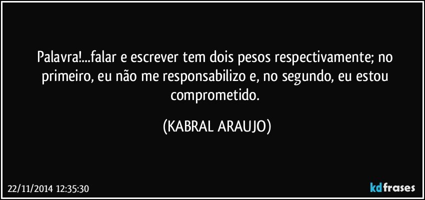 Palavra!...falar e escrever tem dois pesos respectivamente; no primeiro, eu não me responsabilizo e, no segundo, eu estou comprometido. (KABRAL ARAUJO)