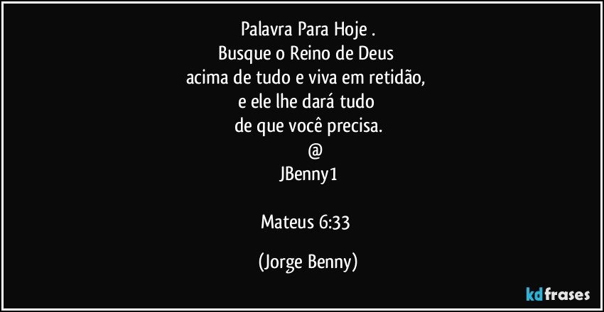 Palavra Para Hoje .
Busque o Reino de Deus 
acima de tudo e viva em retidão, 
e ele lhe dará tudo 
de que você precisa.
           @
JBenny1

Mateus 6:33 (Jorge Benny)