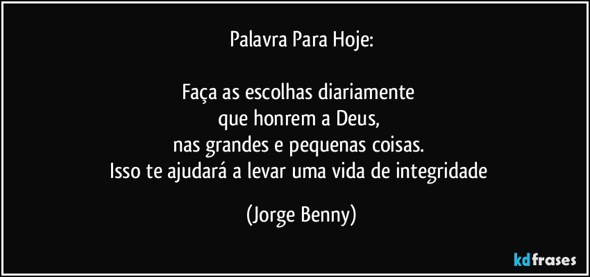 Palavra Para Hoje:

Faça as escolhas diariamente 
que honrem a Deus, 
nas grandes e pequenas coisas. 
Isso te ajudará a levar uma vida de integridade (Jorge Benny)