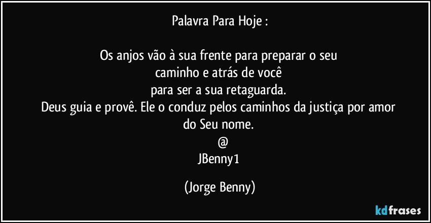 Palavra Para Hoje :

Os anjos vão à sua frente para preparar o seu 
caminho e atrás de você 
para ser a sua retaguarda. 
Deus guia e provê. Ele o conduz pelos caminhos da justiça  por amor do Seu nome. 
       @
JBenny1 (Jorge Benny)