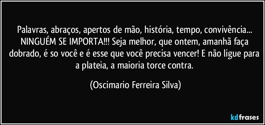 Palavras, abraços, apertos de mão, história, tempo, convivência... NINGUÉM SE IMPORTA!!! Seja melhor, que ontem, amanhã faça dobrado, é so você e é esse que você precisa vencer! E não ligue para a plateia,  a maioria torce contra. (Oscimario Ferreira Silva)