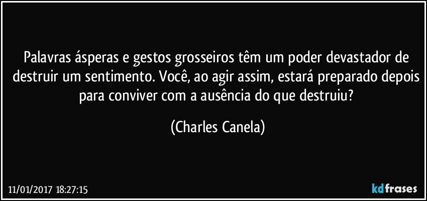 Palavras ásperas e gestos grosseiros têm um poder devastador de destruir um sentimento. Você, ao agir assim, estará preparado depois para conviver com a ausência do que destruiu? (Charles Canela)