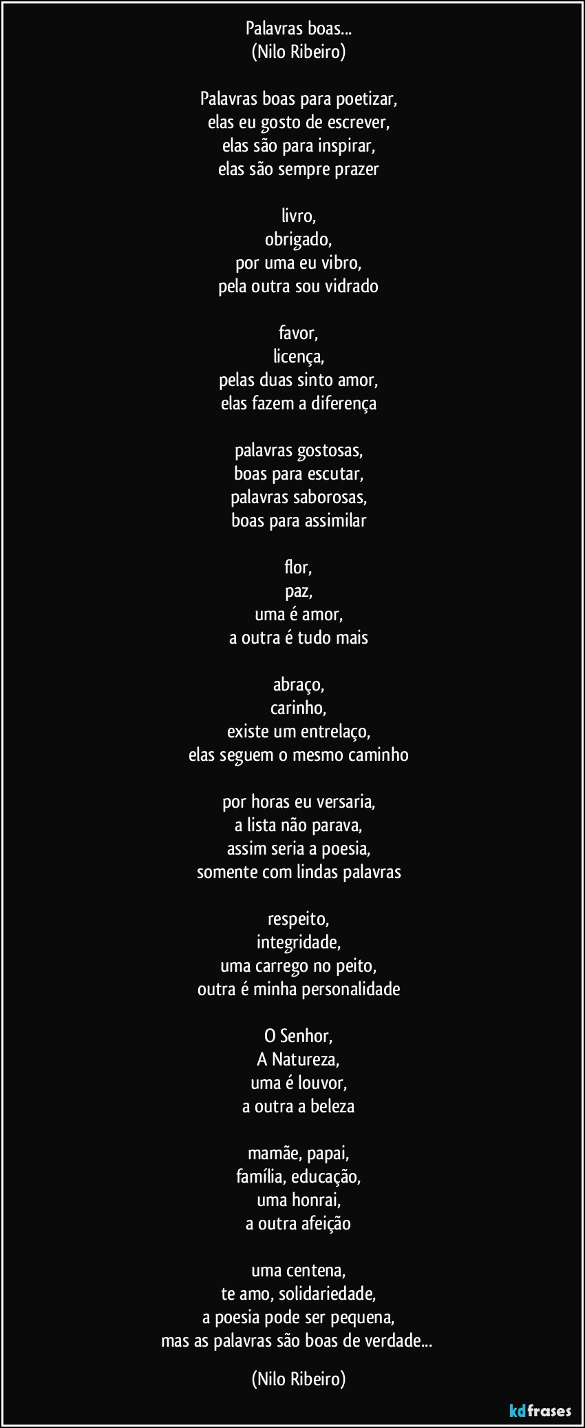 Palavras boas...
(Nilo Ribeiro)
 
Palavras boas para poetizar,
elas eu gosto de escrever,
elas são para inspirar,
elas são sempre prazer

livro,
obrigado,
por uma eu vibro,
pela outra sou vidrado
 
favor,
licença,
pelas duas sinto amor,
elas fazem a diferença
 
palavras gostosas,
boas para escutar,
palavras saborosas,
boas para assimilar
 
flor,
paz,
uma é amor,
a outra é tudo mais
 
abraço,
carinho,
existe um entrelaço,
elas seguem o mesmo caminho
 
por horas eu versaria,
a lista não parava,
assim seria a poesia,
somente com lindas palavras
 
respeito,
integridade,
uma carrego no peito,
outra é minha personalidade
 
O Senhor,
A Natureza,
uma é louvor,
a outra a beleza
 
mamãe,  papai,
família, educação,
uma honrai,
a outra afeição
 
uma centena,
te amo, solidariedade,
a poesia pode ser pequena,
mas as palavras são boas de verdade... (Nilo Ribeiro)