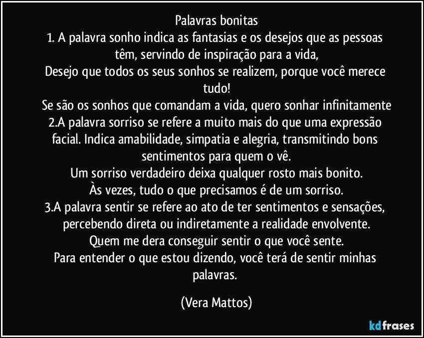 Palavras bonitas
1. A palavra sonho indica as fantasias e os desejos que as pessoas têm, servindo de inspiração para a vida,
Desejo que todos os seus sonhos se realizem, porque você merece tudo!
Se são os sonhos que comandam a vida, quero sonhar infinitamente
2.A palavra sorriso se refere a muito mais do que uma expressão facial. Indica amabilidade, simpatia e alegria, transmitindo bons sentimentos para quem o vê.
Um sorriso verdadeiro deixa qualquer rosto mais bonito.
Às vezes, tudo o que precisamos é de um sorriso.
3.A palavra sentir se refere ao ato de ter sentimentos e sensações, percebendo direta ou indiretamente a realidade envolvente.
Quem me dera conseguir sentir o que você sente.
Para entender o que estou dizendo, você terá de sentir minhas palavras. (Vera Mattos)