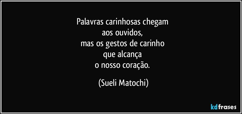 Palavras carinhosas chegam 
aos ouvidos, 
mas os gestos de carinho 
que alcança 
o nosso coração. (Sueli Matochi)