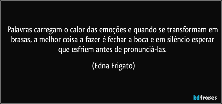 Palavras carregam o calor das emoções e quando se transformam em brasas, a melhor coisa a fazer é fechar a boca e em silêncio esperar que esfriem antes de pronunciá-las. (Edna Frigato)