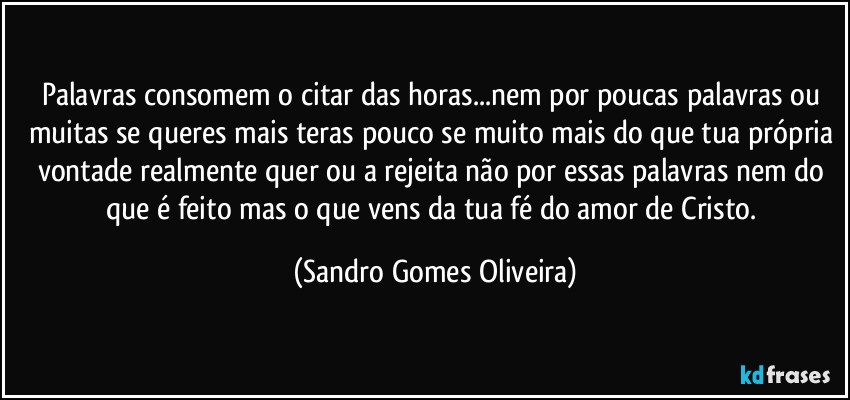 Palavras consomem o citar das horas...nem por poucas palavras ou muitas se queres mais teras pouco se muito mais do que tua própria vontade realmente quer ou a rejeita não por essas palavras nem do que é feito mas o que vens da tua fé do amor de Cristo. (Sandro Gomes Oliveira)