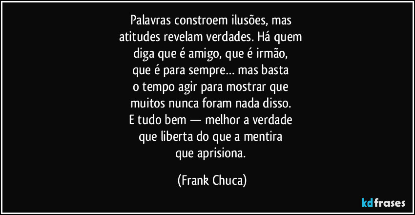 Palavras constroem ilusões, mas 
atitudes revelam verdades. Há quem 
diga que é amigo, que é irmão, 
que é para sempre… mas basta 
o tempo agir para mostrar que 
muitos nunca foram nada disso. 
E tudo bem — melhor a verdade 
que liberta do que a mentira 
que aprisiona. (Frank Chuca)
