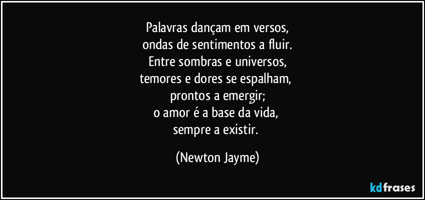 Palavras dançam em versos,
ondas de sentimentos a fluir.
Entre sombras e universos,
temores e dores se espalham, 
prontos a emergir;
o amor é a base da vida, 
sempre a existir. (Newton Jayme)