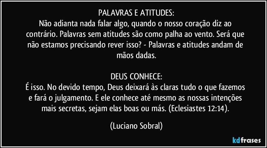 PALAVRAS E ATITUDES:
Não adianta nada falar algo, quando o nosso coração diz ao contrário. Palavras sem atitudes são como palha ao vento. Será que não estamos precisando rever isso? - Palavras e atitudes andam de mãos dadas.

DEUS CONHECE:
É isso. No devido tempo, Deus deixará às claras tudo o que fazemos e fará o julgamento. E ele conhece até mesmo as nossas intenções mais secretas, sejam elas boas ou más. (Eclesiastes 12:14). (Luciano Sobral)