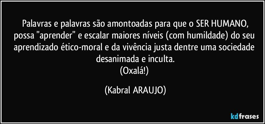 Palavras e palavras são amontoadas para que o SER HUMANO,
possa "aprender" e escalar maiores níveis (com humildade) do seu aprendizado ético-moral e da vivência justa dentre uma sociedade desanimada e inculta.
(Oxalá!) (KABRAL ARAUJO)