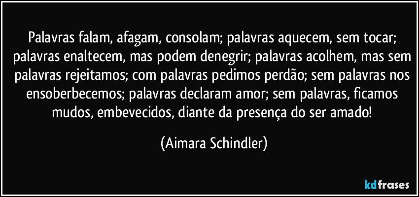 Palavras falam, afagam, consolam;  palavras aquecem, sem tocar; palavras enaltecem, mas podem denegrir; palavras acolhem, mas sem palavras rejeitamos; com palavras pedimos perdão; sem palavras nos ensoberbecemos; palavras declaram amor; sem palavras, ficamos mudos, embevecidos, diante da presença do ser amado! (Aimara Schindler)