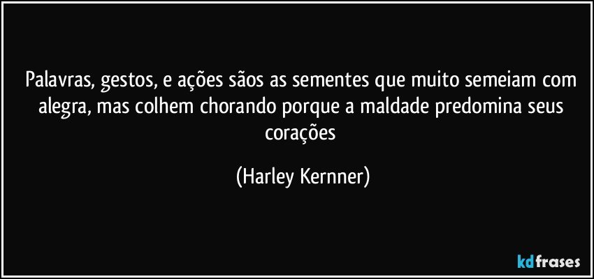 Palavras, gestos, e ações sãos as sementes que muito semeiam com alegra, mas colhem chorando porque a maldade predomina seus corações (Harley Kernner)