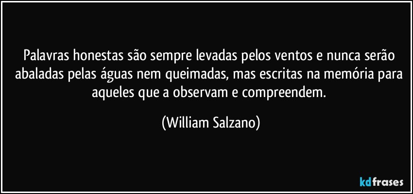 Palavras honestas são sempre levadas pelos ventos e nunca serão abaladas pelas águas nem queimadas, mas escritas na memória para aqueles que a observam e compreendem. (William Salzano)