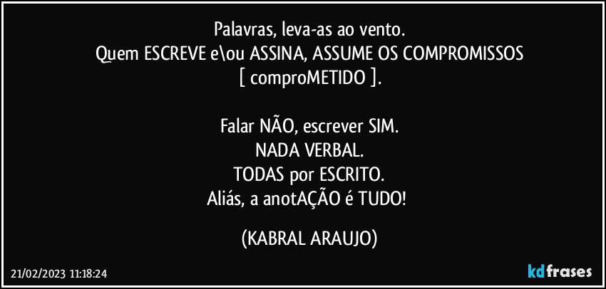 Palavras, leva-as ao vento.
Quem ESCREVE e\ou ASSINA, ASSUME OS COMPROMISSOS
[ comproMETIDO ].

Falar NÃO, escrever SIM.
NADA VERBAL.
TODAS por ESCRITO.
Aliás, a anotAÇÃO é TUDO! (KABRAL ARAUJO)