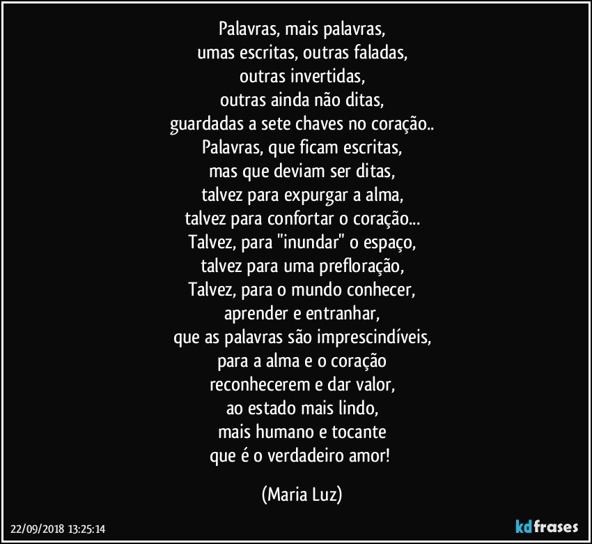 Palavras, mais palavras,
umas escritas, outras faladas,
outras invertidas,
outras ainda não ditas,
guardadas a sete chaves no coração..
Palavras, que ficam escritas,
mas que deviam ser ditas,
talvez para expurgar a alma,
talvez para confortar o coração...
Talvez, para "inundar" o espaço,
talvez para uma prefloração,
Talvez, para o mundo conhecer,
aprender e entranhar,
que as palavras são imprescindíveis,
para a alma e o coração
reconhecerem e dar valor,
ao estado mais lindo,
mais humano e tocante
que é o verdadeiro amor! (Maria Luz)