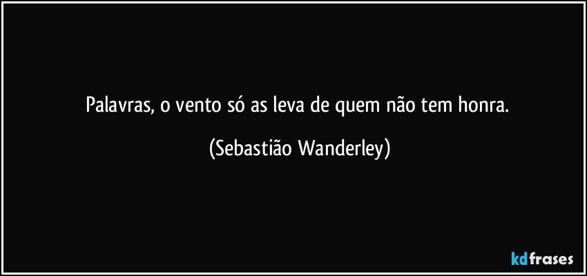 Palavras, o vento só as leva de quem não tem honra. (Sebastião Wanderley)