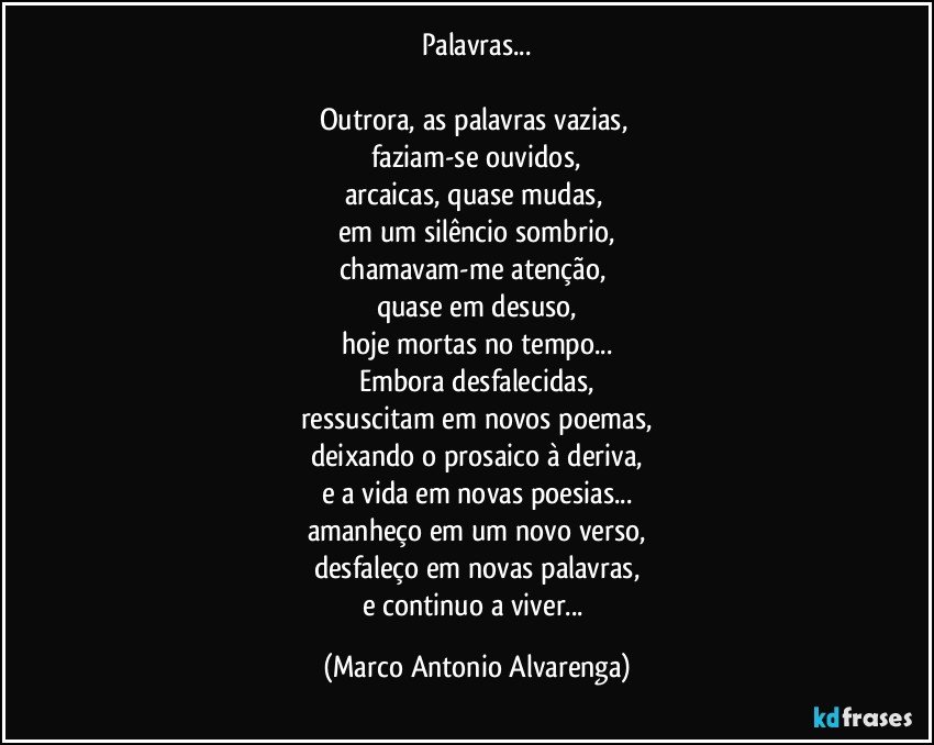 Palavras...

Outrora, as palavras vazias, 
faziam-se ouvidos,
arcaicas, quase mudas, 
em um silêncio sombrio,
chamavam-me atenção, 
quase em desuso,
hoje mortas no tempo...
Embora desfalecidas,
ressuscitam em novos poemas,
deixando o prosaico à deriva,
e a vida em novas poesias...
amanheço em um novo verso,
desfaleço em novas palavras,
e continuo a viver... (Marco Antonio Alvarenga)