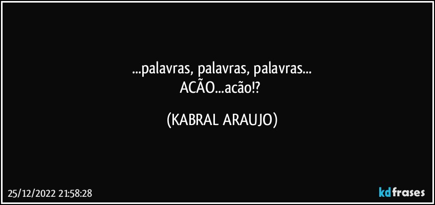 ...palavras, palavras, palavras...
ACÃO...acão!? (KABRAL ARAUJO)