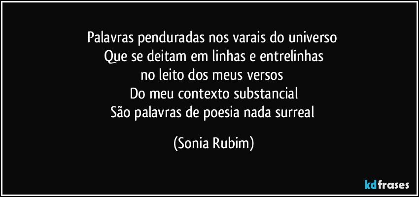 Palavras penduradas nos varais do universo 
Que se deitam em linhas e entrelinhas
no leito dos meus versos 
Do meu contexto substancial
São palavras de poesia nada surreal (Sonia Rubim)