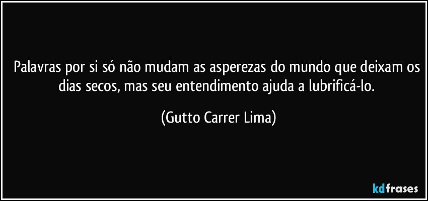 Palavras por si só não mudam as asperezas do mundo que deixam os dias secos, mas seu entendimento ajuda a lubrificá-lo. (Gutto Carrer Lima)