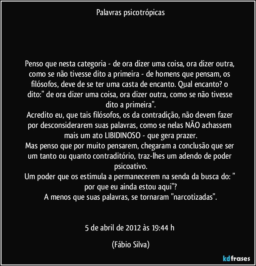 Palavras psicotrópicas




Penso que nesta categoria - de ora dizer uma coisa, ora dizer outra, como se não tivesse dito a primeira - de homens que pensam, os filósofos, deve de se ter uma casta de encanto. Qual encanto? o dito:" de ora dizer uma coisa, ora dizer outra, como se não tivesse dito a primeira".
Acredito eu, que tais filósofos, os da contradição, não devem fazer por desconsiderarem suas palavras, como se nelas NÃO achassem mais um ato LIBIDINOSO - que gera prazer.
Mas penso que por muito pensarem, chegaram a conclusão que ser um tanto ou quanto contraditório, traz-lhes um adendo de poder psicoativo.
Um poder que os estimula a permanecerem na senda da busca do: " por que eu ainda estou aqui"?
A menos que suas palavras, se tornaram "narcotizadas".


5 de abril de 2012 às 19:44 h (Fábio Silva)