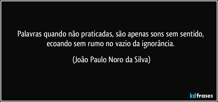 Palavras quando não praticadas, são apenas sons sem sentido, ecoando sem rumo no vazio da ignorância. (João Paulo Noro da Silva)