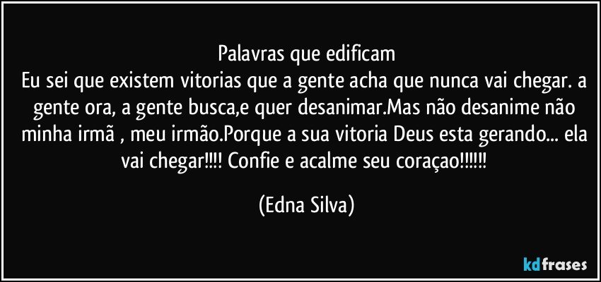 Palavras que edificam
Eu sei que existem vitorias que a gente acha que nunca vai chegar. a gente ora, a gente busca,e quer desanimar.Mas não desanime não minha irmã , meu irmão.Porque a sua vitoria Deus esta gerando... ela vai chegar!!! Confie e acalme seu coraçao!!! (Edna Silva)