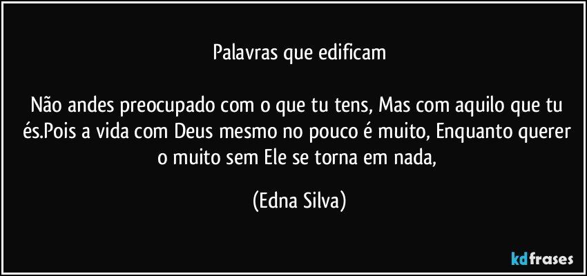 Palavras que edificam

Não andes preocupado com o que tu tens, Mas com aquilo que tu és.Pois a vida com Deus mesmo no pouco é muito, Enquanto querer o muito sem Ele se torna em nada, (Edna Silva)