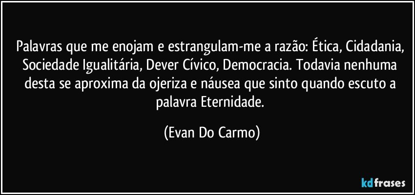 Palavras que me enojam e estrangulam-me a razão: Ética, Cidadania, Sociedade Igualitária, Dever Cívico, Democracia. Todavia nenhuma desta se aproxima da ojeriza e náusea que sinto quando escuto a palavra Eternidade. (Evan Do Carmo)