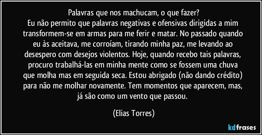 Palavras que nos machucam, o que fazer?
Eu não permito que palavras negativas e ofensivas dirigidas a mim transformem-se em armas para me ferir e matar. No passado quando eu às aceitava, me corroíam, tirando minha paz, me levando ao desespero com desejos violentos. Hoje, quando recebo tais palavras, procuro trabalhá-las em minha mente como se fossem uma chuva que molha mas em seguida seca. Estou abrigado (não dando crédito) para não me molhar novamente. Tem momentos que aparecem, mas, já são como um vento que passou. (Elias Torres)