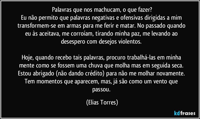 Palavras que nos machucam, o que fazer?
Eu não permito que palavras negativas e ofensivas dirigidas a mim transformem-se em armas para me ferir e matar. No passado quando eu às aceitava, me corroíam, tirando minha paz, me levando ao desespero com desejos violentos. 

Hoje, quando recebo tais palavras, procuro trabalhá-las em minha mente como se fossem uma chuva que molha mas em seguida seca. Estou abrigado (não dando crédito) para não me molhar novamente. Tem momentos que aparecem, mas, já são como um vento que passou. (Elias Torres)