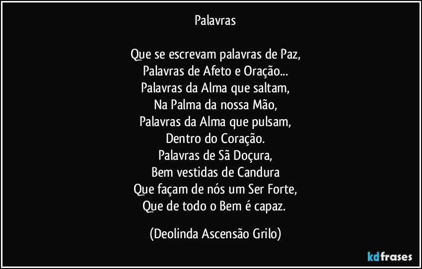 Palavras

Que se escrevam palavras de Paz,
Palavras de Afeto e Oração...
Palavras da Alma que saltam,
Na Palma da nossa Mão,
Palavras da Alma que pulsam,
Dentro do Coração.
Palavras de Sã Doçura,
Bem vestidas de Candura
Que façam de nós um Ser Forte,
Que de todo o Bem é capaz. (Deolinda Ascensão Grilo)