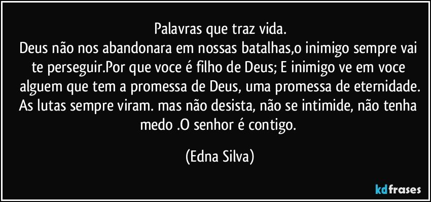 Palavras que traz vida.
Deus não nos abandonara em nossas batalhas,o inimigo sempre vai te perseguir.Por que voce é filho de Deus; E inimigo ve em voce alguem que tem a promessa de Deus, uma promessa de eternidade.
As lutas sempre viram. mas não desista, não se intimide, não tenha medo .O senhor é contigo. (Edna Silva)