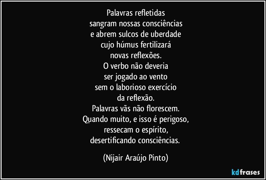 Palavras refletidas
sangram nossas consciências
e abrem sulcos de uberdade
cujo húmus fertilizará
novas reflexões.
O verbo não deveria
ser jogado ao vento
sem o laborioso exercício
da reflexão.
Palavras vãs não florescem.
Quando muito, e isso é perigoso,
ressecam o espírito,
desertificando consciências. (Nijair Araújo Pinto)