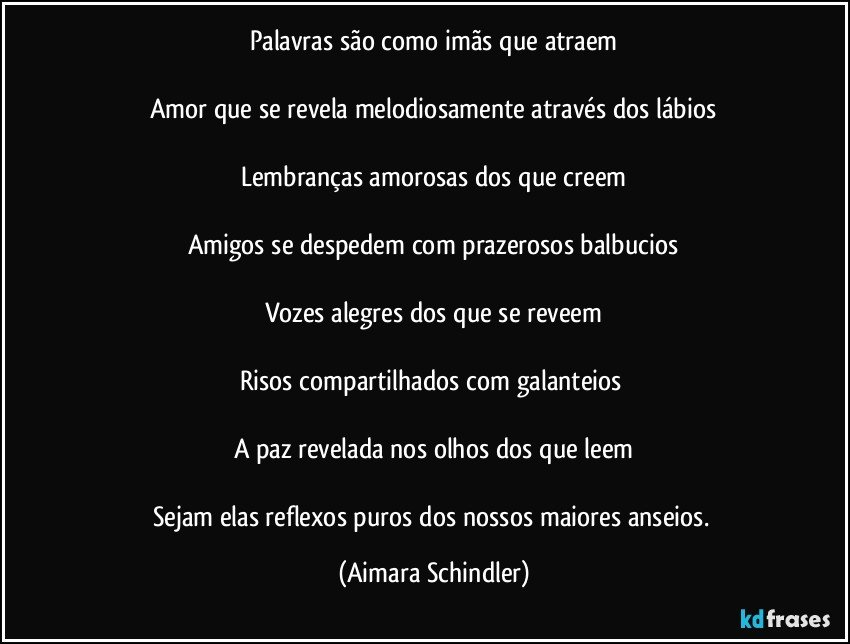 Palavras são como imãs que atraem

Amor que se revela melodiosamente através dos lábios

Lembranças amorosas dos que creem

Amigos se despedem com prazerosos balbucios

Vozes alegres dos que se reveem
                                        
Risos compartilhados com galanteios 

A paz revelada nos olhos dos que leem

Sejam elas reflexos puros dos nossos maiores anseios. (Aimara Schindler)