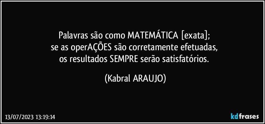 Palavras são como MATEMÁTICA [exata]; 
se as operAÇÕES são corretamente efetuadas, 
os resultados SEMPRE serão satisfatórios. (KABRAL ARAUJO)