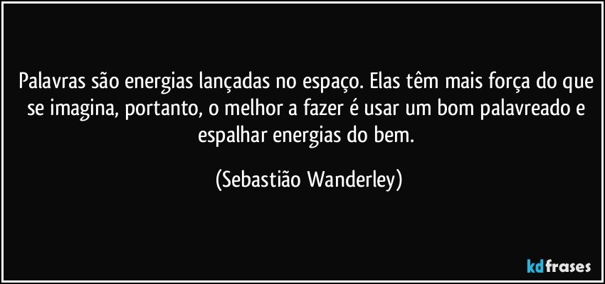 Palavras são energias lançadas no espaço. Elas têm mais força do que se imagina, portanto, o melhor a fazer é usar um bom palavreado e espalhar energias do bem. (Sebastião Wanderley)