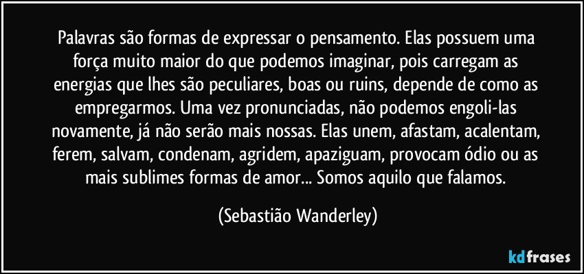 Palavras são formas de expressar o pensamento. Elas possuem uma força muito maior do que podemos imaginar, pois carregam as energias que lhes são peculiares, boas ou ruins, depende de como as empregarmos. Uma vez pronunciadas, não podemos engoli-las novamente, já não serão mais nossas. Elas unem, afastam, acalentam, ferem, salvam, condenam, agridem, apaziguam, provocam ódio ou as mais sublimes formas de amor... Somos aquilo que falamos. (Sebastião Wanderley)