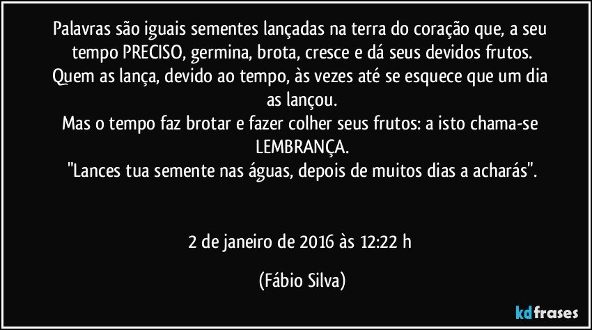 Palavras são iguais sementes lançadas na terra do coração que, a seu tempo PRECISO, germina, brota, cresce e dá seus devidos frutos.
Quem as lança, devido ao tempo, às vezes até se esquece que um dia as lançou.
Mas o tempo faz brotar e fazer colher seus frutos: a isto chama-se LEMBRANÇA.
"Lances tua semente nas águas, depois de muitos dias a acharás".


2 de janeiro de 2016 às 12:22 h (Fábio Silva)