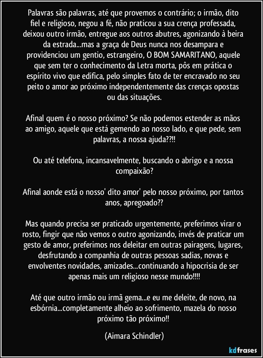 Palavras são palavras, até que provemos o contrário; o irmão, dito fiel e religioso, negou a fé, não praticou a sua crença professada, deixou outro irmão, entregue aos outros abutres, agonizando à beira da estrada...mas a graça de Deus nunca nos desampara e providenciou um gentio, estrangeiro, O BOM SAMARITANO, aquele que sem ter o conhecimento da Letra morta, pôs em prática o espírito vivo que edifica, pelo simples fato de ter encravado no seu peito o amor ao próximo independentemente das crenças opostas ou das situações.

Afinal quem é o nosso próximo? Se não podemos estender as mãos ao amigo, aquele que está gemendo ao nosso lado, e que pede, sem palavras, a nossa ajuda??!!

Ou até  telefona, incansavelmente, buscando o abrigo e a nossa compaixão?

Afinal aonde está o nosso' dito amor' pelo nosso próximo, por tantos anos, apregoado??

Mas quando precisa ser praticado urgentemente, preferimos virar o rosto, fingir que não vemos o outro agonizando, invés de praticar um gesto de amor, preferimos nos deleitar em outras pairagens, lugares,  desfrutando a companhia de outras pessoas sadias, novas e envolventes novidades, amizades...continuando a hipocrisia de ser apenas mais um religioso nesse mundo!!!

Até que outro irmão ou irmã gema...e eu me deleite, de novo, na esbórnia...completamente alheio ao sofrimento, mazela do nosso próximo tão próximo!! (Aimara Schindler)