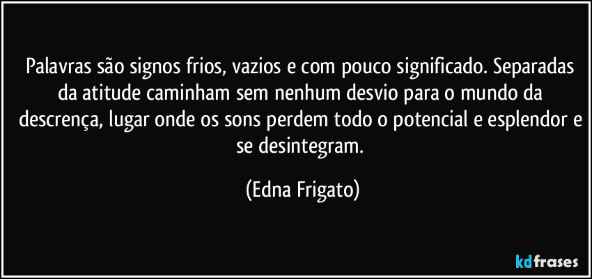 Palavras são signos frios, vazios e com pouco significado. Separadas da atitude caminham sem nenhum desvio para o mundo da descrença, lugar onde os sons perdem todo o potencial e esplendor e se desintegram. (Edna Frigato)