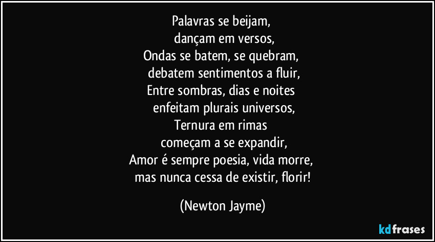 Palavras se beijam, 
  dançam em versos,
Ondas se batem, se quebram, 
  debatem sentimentos a fluir,
Entre sombras, dias e noites 
   enfeitam plurais universos,
Ternura em rimas 
   começam a se expandir,
Amor é sempre poesia, vida morre, 
   mas nunca cessa de existir, florir! (Newton Jayme)