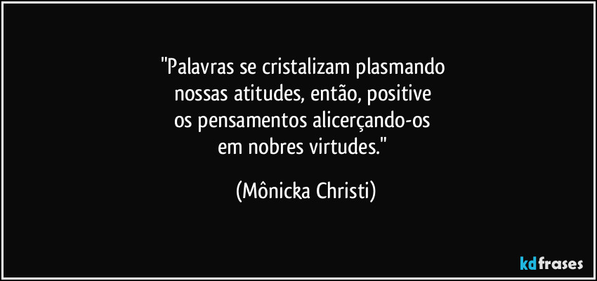 "Palavras se cristalizam plasmando 
nossas atitudes, então, positive 
os pensamentos alicerçando-os 
em nobres virtudes." (Mônicka Christi)